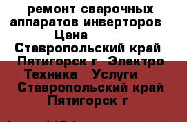 ремонт сварочных аппаратов инверторов › Цена ­ 500 - Ставропольский край, Пятигорск г. Электро-Техника » Услуги   . Ставропольский край,Пятигорск г.